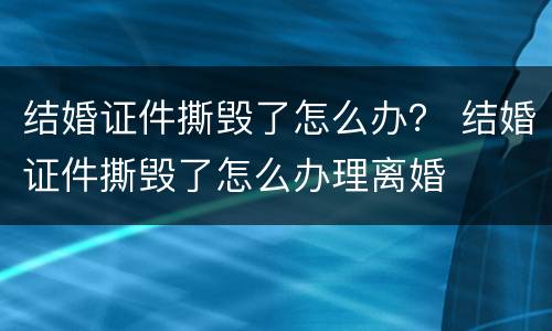 结婚证件撕毁了怎么办？ 结婚证件撕毁了怎么办理离婚