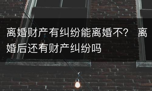 离婚财产有纠纷能离婚不？ 离婚后还有财产纠纷吗