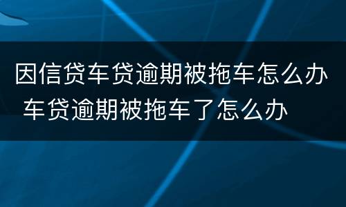 因信贷车贷逾期被拖车怎么办 车贷逾期被拖车了怎么办