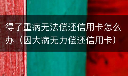得了重病无法偿还信用卡怎么办（因大病无力偿还信用卡）