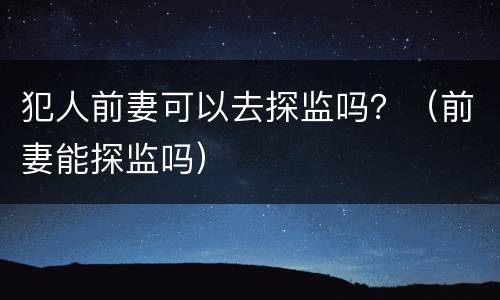 犯人前妻可以去探监吗？（前妻能探监吗）