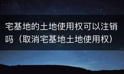 宅基地的土地使用权可以注销吗（取消宅基地土地使用权）