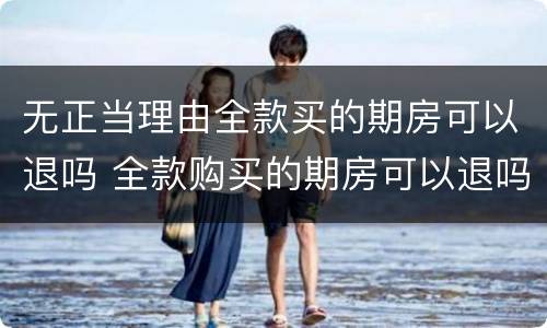 无正当理由全款买的期房可以退吗 全款购买的期房可以退吗