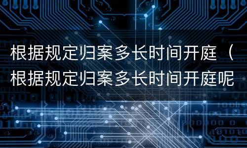 根据规定归案多长时间开庭（根据规定归案多长时间开庭呢）