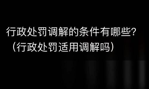 行政处罚调解的条件有哪些？（行政处罚适用调解吗）