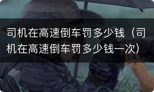 司机在高速倒车罚多少钱（司机在高速倒车罚多少钱一次）
