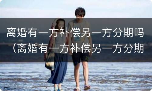 离婚有一方补偿另一方分期吗（离婚有一方补偿另一方分期吗怎么算）
