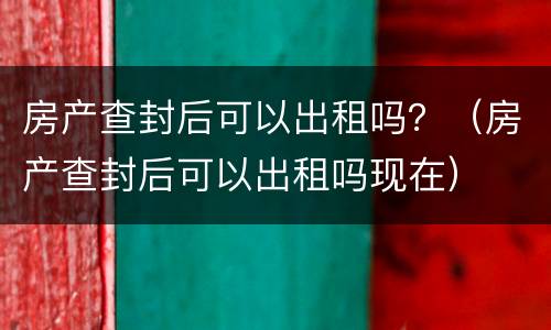 房产查封后可以出租吗？（房产查封后可以出租吗现在）