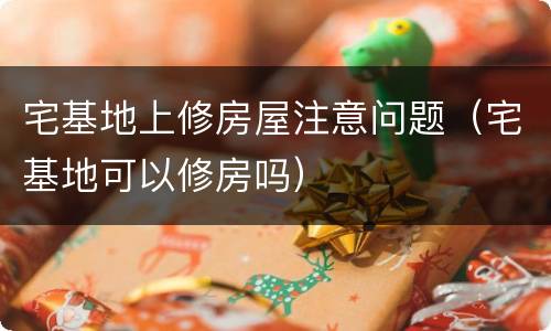 宅基地上修房屋注意问题（宅基地可以修房吗）