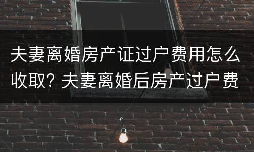 夫妻离婚房产证过户费用怎么收取? 夫妻离婚后房产过户费用