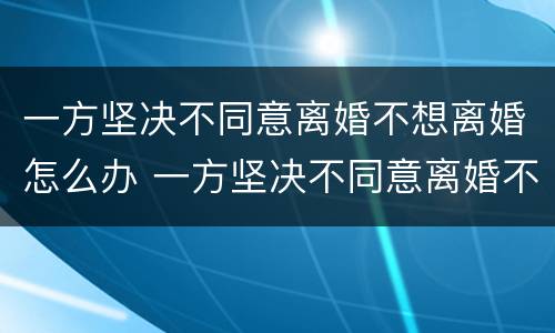 一方坚决不同意离婚不想离婚怎么办 一方坚决不同意离婚不想离婚怎么办呢
