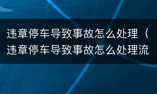 违章停车导致事故怎么处理（违章停车导致事故怎么处理流程）
