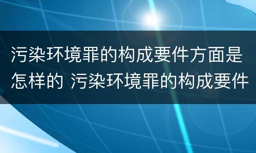 污染环境罪的构成要件方面是怎样的 污染环境罪的构成要件方面是怎样的问题