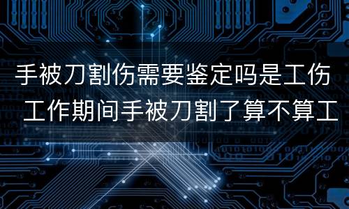 手被刀割伤需要鉴定吗是工伤 工作期间手被刀割了算不算工伤