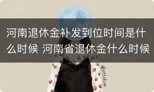 河南退休金补发到位时间是什么时候 河南省退休金什么时候补发