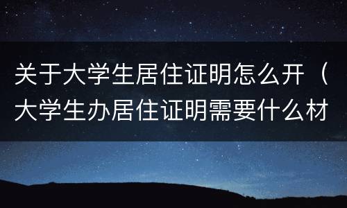 关于大学生居住证明怎么开（大学生办居住证明需要什么材料）
