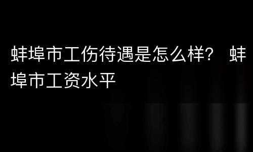 蚌埠市工伤待遇是怎么样？ 蚌埠市工资水平