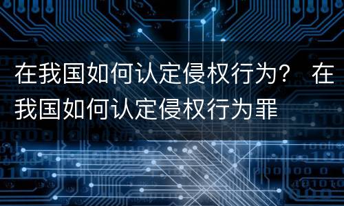 在我国如何认定侵权行为？ 在我国如何认定侵权行为罪