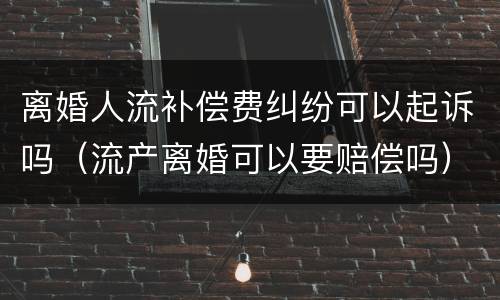 离婚人流补偿费纠纷可以起诉吗（流产离婚可以要赔偿吗）