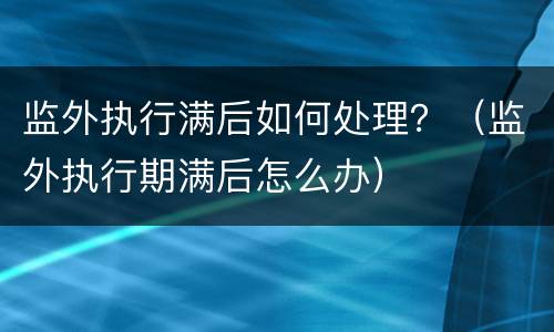 监外执行满后如何处理？（监外执行期满后怎么办）