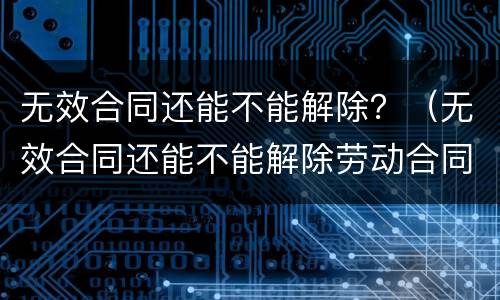 无效合同还能不能解除？（无效合同还能不能解除劳动合同）