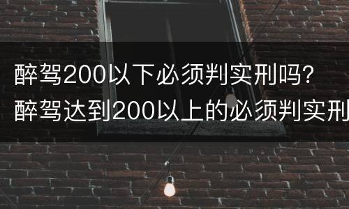 醉驾200以下必须判实刑吗？ 醉驾达到200以上的必须判实刑吗