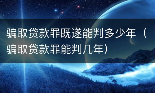 骗取贷款罪既遂能判多少年（骗取贷款罪能判几年）