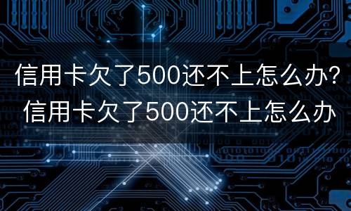 信用卡欠了500还不上怎么办？ 信用卡欠了500还不上怎么办呢