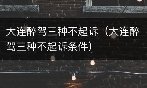 大连醉驾三种不起诉（大连醉驾三种不起诉条件）