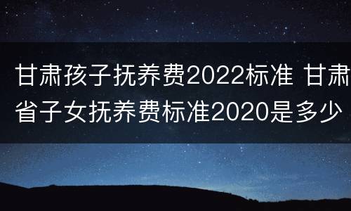 甘肃孩子抚养费2022标准 甘肃省子女抚养费标准2020是多少