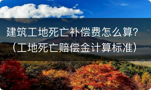 建筑工地死亡补偿费怎么算？（工地死亡赔偿金计算标准）
