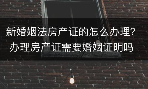 新婚姻法房产证的怎么办理？ 办理房产证需要婚姻证明吗