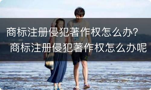 商标注册侵犯著作权怎么办？ 商标注册侵犯著作权怎么办呢