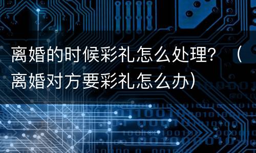 离婚的时候彩礼怎么处理？（离婚对方要彩礼怎么办）
