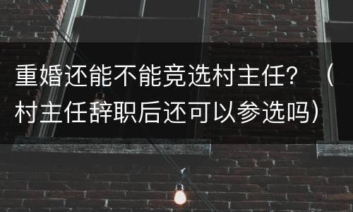 重婚还能不能竞选村主任？（村主任辞职后还可以参选吗）