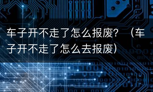 车子开不走了怎么报废？（车子开不走了怎么去报废）