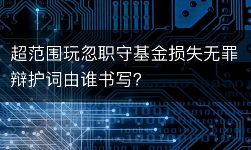 超范围玩忽职守基金损失无罪辩护词由谁书写？