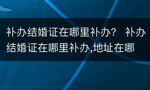 补办结婚证在哪里补办？ 补办结婚证在哪里补办,地址在哪
