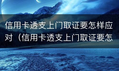 信用卡透支上门取证要怎样应对（信用卡透支上门取证要怎样应对客户）