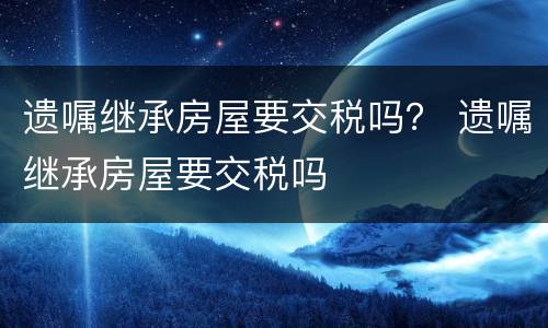 遗嘱继承房屋要交税吗？ 遗嘱继承房屋要交税吗