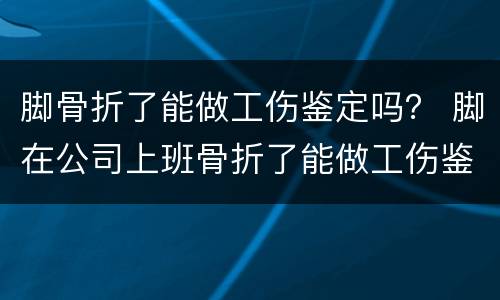 脚骨折了能做工伤鉴定吗？ 脚在公司上班骨折了能做工伤鉴定吗