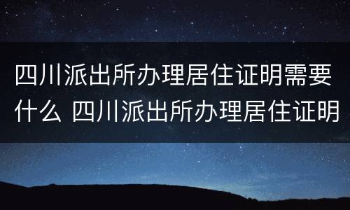 四川派出所办理居住证明需要什么 四川派出所办理居住证明需要什么资料