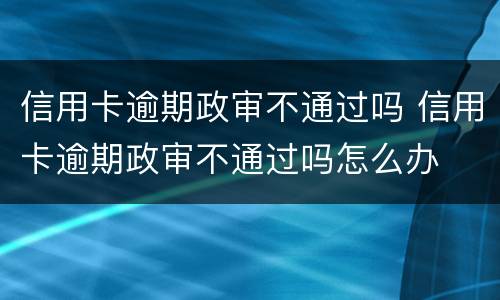 信用卡逾期政审不通过吗 信用卡逾期政审不通过吗怎么办