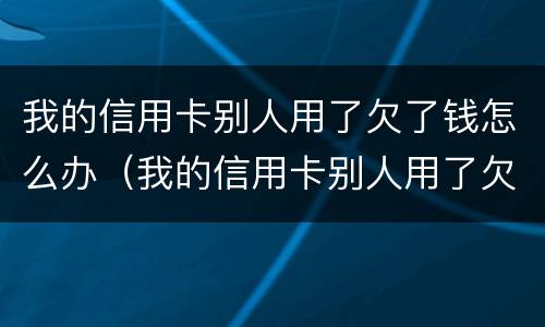 我的信用卡别人用了欠了钱怎么办（我的信用卡别人用了欠了钱怎么办理）