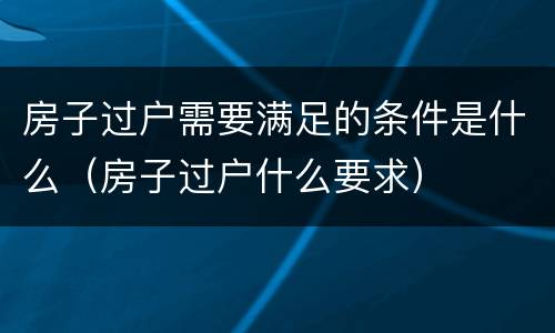 房子过户需要满足的条件是什么（房子过户什么要求）