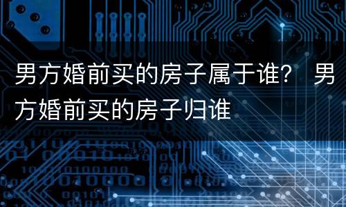 男方婚前买的房子属于谁？ 男方婚前买的房子归谁