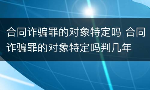 合同诈骗罪的对象特定吗 合同诈骗罪的对象特定吗判几年
