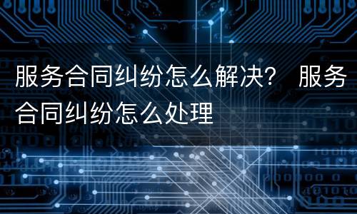 服务合同纠纷怎么解决？ 服务合同纠纷怎么处理