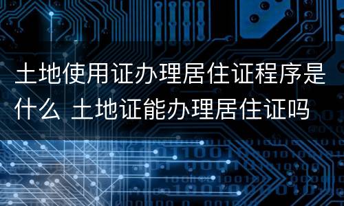 土地使用证办理居住证程序是什么 土地证能办理居住证吗