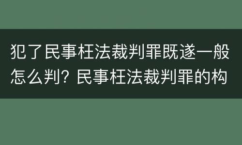 犯了民事枉法裁判罪既遂一般怎么判? 民事枉法裁判罪的构成